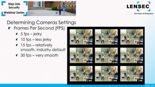 Frames Per Second (FPS)
5 fps – jerky
10 fps – less jerky
15 fps – relatively
smooth, industry default
30 fps – very smooth
Determining Cameras Settings
 