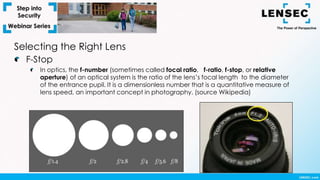 Selecting the Right Lens
F-Stop
In optics, the f-number (sometimes called focal ratio, f-ratio, f-stop, or relative
aperture) of an optical system is the ratio of the lens’s focal length to the diameter
of the entrance pupil. It is a dimensionless number that is a quantitative measure of
lens speed, an important concept in photography. (source Wikipedia)
 