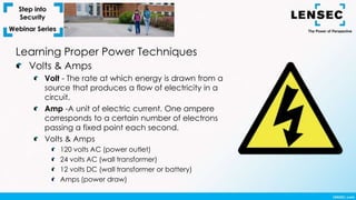 Learning Proper Power Techniques
Volts & Amps
Volt - The rate at which energy is drawn from a
source that produces a flow of electricity in a
circuit.
Amp -A unit of electric current. One ampere
corresponds to a certain number of electrons
passing a fixed point each second.
Volts & Amps
120 volts AC (power outlet)
24 volts AC (wall transformer)
12 volts DC (wall transformer or battery)
Amps (power draw)
 