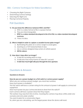 SIS6 - Camera Techniques for Video Surveillance
• Choosing the Right Cameras
• Determining Camera Settings
• Selecting the Right Lens
• Placing Cameras Properly
Poll Questions
1) Do you know the difference between NTSC and PAL?
a. NTSC is a video format & PAL is a power format.
b. They are interchangeable.
c. NTSC is a video standard developed in the US & PAL is a video standard developed
overseas.
d. I have no idea.
2) What is helpful in order to capture a useable license plate image?
a. Illuminating the plate at a correct angle to avoid glare.
b. Zooming to a 10 ft horizontal field of view.
c. Use a camera designed stop action at vehicle speed.
d. All the above.
3) How does f-stop affect an image?
a. It tells the recording when to stop.
b. It indicates how many frames of video fill 1 second.
c. It tells how much light will pass through the lens aperture.
Questions & Answers
Questions & Answers
How do you run a power budget on a PoE switch or camera power supply?
When you are running a power budget, you need two numbers.
How much power is available?
The PoE switch will have a certain rating for the amount of power it will supply to connected
equipment.
How much power do your connected devices draw from the switch?
Each camera will have a power draw that they require.
This number may vary from time to time, meaning the camera may draw a little under one
scenario and a lot under another.
You want to plan for a conservative figure.
So, when you are calculating, use the largest power draw the device will need.
 