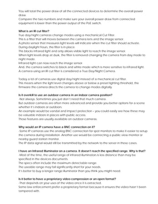 You will total the power draw of all the connected devices to determine the overall power
draw.
Compare the two numbers and make sure your overall power draw from connected
equipment is lower than the power output of the PoE switch.
What is an IR cut filter?
True day/night cameras change modes using a mechanical Cut Filter.
This is a filter that will moves between the camera lens and the image sensor.
A photo sensor that measures light levels will indicate when the cut filter should activate.
During daylight hours, the filter is in place.
This blocks infrared light and only allows visible light to reach the image sensor.
When light levels drop at dusk, the filter is removed changing the camera from day mode to
night mode.
Infrared light can now reach the image sensor.
And, the camera switches to black and white mode which is more sensitive to infrared light.
A camera using an IR cut filter is considered a True Day/Night Camera.
Today a lot of cameras use digital day/night instead of a mechanical cut filter.
This means when the light level changes above or below a preset lighting threshold, the
firmware the camera directs the camera to change modes digitally.
Is it overkill to use an outdoor camera in an indoor camera position?
-Not always. Sometimes you just don’t need that much camera.
But outdoor cameras are often more advanced and provide you better options for a scene
whether it’s indoors or outdoors.
An example would be vandal and impact protection – you could easily see how these may
be valuable indoors in places with public access.
Those features are usually available on outdoor cameras.
Why would an IP camera have a BNC connection on it?
-Some IP cameras use the analog BNC connection for spot monitors to make it easier to setup
the camera during installation. Another use would be connecting a public view monitor or
nearby guard station monitor.
The IP data signal would still be transmitted by the network to the server in these cases.
I have an Infrared Illuminator on a camera. It doesn’t reach the specified range. Why is that?
-Most of the time, the useful range of infrared illuminators is less distance than may be
specified in the devices documents.
The specs often include the maximum detectable range.
The useable range may fall significantly short for your needs.
It’s better to buy a longer range illuminator than you think you might need.
Is it better to have a proprietary video compression or an open format?
-That depends on your uses of the video once it is extracted.
Some law enforcement prefer a proprietary format because it ensures the video hasn’t been
tampered with.
 