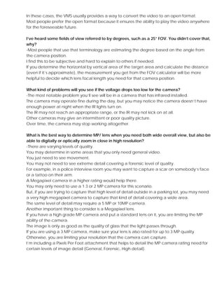 In these cases, the VMS usually provides a way to convert the video to an open format.
Most people prefer the open format because it ensures the ability to play the video anywhere
for the foreseeable future.
I’ve heard some fields of view referred to by degrees, such as a 25° FOV. You didn’t cover that,
why?
-Most people that use that terminology are estimating the degree based on the angle from
the camera position.
I find this to be subjective and hard to explain to others if needed.
If you determine the horizontal by vertical area of the target area and calculate the distance
(even if it’s approximate), the measurement you get from the FOV calculator will be more
helpful to decide which lens focal length you need for that camera position.
What kind of problems will you see if the voltage drops too low for the camera?
-The most notable problem you’ll see will be in a camera that has infrared installed.
The camera may operate fine during the day, but you may notice the camera doesn’t have
enough power at night when the IR lights turn on.
The IR may not reach an appropriate range, or the IR may not kick on at all.
Other cameras may give an intermittent or poor quality picture.
Over time, the camera may stop working altogether.
What is the best way to determine MP/ lens when you need both wide overall view, but also be
able to digitally or optically zoom in close in high resolution?
-There are varying levels of quality.
You may determine in some areas that you only need general video.
You just need to see movement.
You may not need to see extreme detail covering a forensic level of quality.
For example, in a police interview room you may want to capture a scar on somebody’s face
or a tattoo on their arm.
A Megapixel camera in a higher rating would help there.
You may only need to use a 1.3 or 2 MP camera for this scenario.
But, if you are trying to capture that high level of detail outside in a parking lot, you may need
a very high megapixel camera to capture that kind of detail covering a wide area.
The same level of detail may require a 5 MP or 10MP camera.
Another important thing to consider is a Megapixel lens.
If you have a high grade MP camera and put a standard lens on it, you are limiting the MP
ability of the camera.
The image is only as good as the quality of glass that the light passes through.
If you are using a 3 MP camera, make sure your lens is also rated for up to 3 MP quality.
Otherwise, you are limiting your resolution that the camera can capture.
I’m including a Pixels Per Foot attachment that helps to detail the MP camera rating need for
certain levels of image detail (General, Forensic, High detail).
 