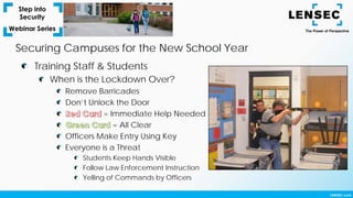 Training Staff & Students
When is the Lockdown Over?
Remove Barricades
Don’t Unlock the Door
= Immediate Help Needed
= All Clear
Officers Make Entry Using Key
Everyone is a Threat
Students Keep Hands Visible
Follow Law Enforcement Instruction
Yelling of Commands by Officers
Securing Campuses for the New School Year
 