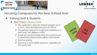 Training Staff & Students
/
The cards don’t alert the shooter people are in
a room, they already know you are there!
The primary concern is to get your students to a
safe area, not display a card.
Cards are used for triage after the event is over
to determine which rooms will be entered first.
Red has priority
Entry into a room will be dynamic, regardless of
the card color.
Securing Campuses for the New School Year
 