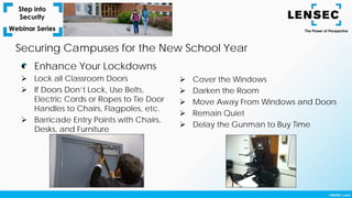 Enhance Your Lockdowns
 Lock all Classroom Doors
 If Doors Don’t Lock, Use Belts,
Electric Cords or Ropes to Tie Door
Handles to Chairs, Flagpoles, etc.
 Barricade Entry Points with Chairs,
Desks, and Furniture
Securing Campuses for the New School Year
 Cover the Windows
 Darken the Room
 Move Away From Windows and Doors
 Remain Quiet
 Delay the Gunman to Buy Time
 