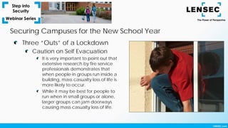 Securing Campuses for the New School Year
Three “Outs” of a Lockdown
Caution on Self Evacuation
It is very important to point out that
extensive research by fire service
professionals demonstrates that
when people in groups run inside a
building, mass casualty loss of life is
more likely to occur.
While it may be best for people to
run when in small groups or alone,
larger groups can jam doorways
causing mass casualty loss of life.
 