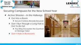 Securing Campuses for the New School Year
Active Shooter – In the Hallways
Get Into a Room
Secure It Unless Already Secured
Don’t Run Through a Long Hall to
Get To An Exit
You May Encounter the Gunman
or Hostage Taker
Don’t Hide in Restrooms
 
