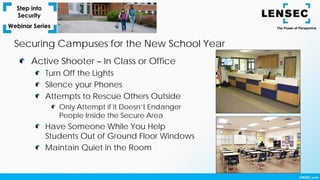 Securing Campuses for the New School Year
Active Shooter – In Class or Office
Turn Off the Lights
Silence your Phones
Attempts to Rescue Others Outside
Only Attempt if it Doesn’t Endanger
People Inside the Secure Area
Have Someone While You Help
Students Out of Ground Floor Windows
Maintain Quiet in the Room
 