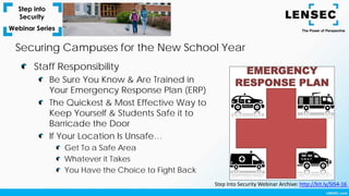 Securing Campuses for the New School Year
Staff Responsibility
Be Sure You Know & Are Trained in
Your Emergency Response Plan (ERP)
The Quickest & Most Effective Way to
Keep Yourself & Students Safe it to
Barricade the Door
If Your Location Is Unsafe…
Get To a Safe Area
Whatever it Takes
You Have the Choice to Fight Back
Step Into Security Webinar Archive: http://bit.ly/SIS4-16
 