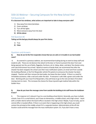 SIS9-16 Webinar – Securing Campuses for the New School Year
Poll Question #1
If a classroom has windows, what actions are important to take to keep everyone safe?
1) Stay away from doors/windows
2) Cover windows
3) Turn off the lights
4) Move everyone away from the door
5) All the above
Poll Question #2
Taking out the bad guy should always be your first choice.
1) True
2) False
Questions and Answers
Q. How do we let the first responders know that we are safe or in trouble in our barricaded
room?
A. As covered in a previous webinar, we recommend barricading during an event to keep staff and
students safe. These are not devices that attach to the door or frame to prevent the door from ever
being opened, but the use of belts, flagpoles, furniture, etc to ‘delay, deter, and deny’ the shooter entry
until Law Enforcement has arrived. Based on events at Sandy Hook, we recommend that after the
shooter has been stopped, the school uses their mass notification system, an email sent from outside
the building affected, or the First Responder vehicle PA systems to announce the shooter has been
stopped. Teachers will then remove the barricades, but leave the door locked. If there is a need for
immediate assistance, slide a red card under the door. If everyone is safe slide a green card under the
door. Working with your local First Responders, they will know to go to the red card doors first when
moving room to room. This increases the chance for those injured to get medical help within the
Golden Hour.
Q. How do you have the message come from outside the building to let staff know the lockdown
if over?
A. This response isn’t relevant if you’re a one building school district. Generally, you have multiple
schools. Even if it’s a small district, you’ll have an elementary, a middle school, and a high school. I work
with a smaller district where the board office is located in the high school. Maybe, if you’re lucky, you’re
central office is located offsite. If there is an event that is happening at the high school, you could
contact the principal at the middle school if it’s a separate location. Administration at the off-site
location could send the message from the mass notification system. Or, if you don’t have a mass
 