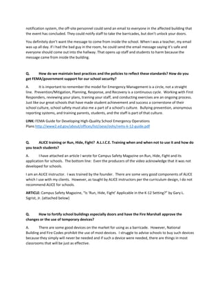 notification system, the off-site personnel could send an email to everyone in the affected building that
the event has concluded. They could notify staff to take the barricades, but don’t unlock your doors.
You definitely don’t want the message to come from inside the school. When I was a teacher, my email
was up all day. If I had the bad guy in the room, he could send the email message saying it’s safe and
everyone should come out into the hallway. That opens up staff and students to harm because the
message came from inside the building.
Q. How do we maintain best practices and the policies to reflect these standards? How do you
get FEMA/government support for our school security?
A. It is important to remember the model for Emergency Management is a circle, not a straight
line. Prevention/Mitigation, Planning, Response, and Recovery is a continuous cycle. Working with First
Responders, reviewing your plans, training your staff, and conducting exercises are an ongoing process.
Just like our great schools that have made student achievement and success a cornerstone of their
school culture, school safety must also me a part of a school’s culture. Bullying prevention, anonymous
reporting systems, and training parents, students, and the staff is part of that culture.
LINK: FEMA Guide for Developing High-Quality School Emergency Operations
Plans http://www2.ed.gov/about/offices/list/oese/oshs/rems-k-12-guide.pdf
Q. ALICE training or Run, Hide, Fight? A.L.I.C.E. Training when and when not to use it and how do
you teach students?
A. I have attached an article I wrote for Campus Safety Magazine on Run, Hide, Fight and its
application for schools. The bottom line: Even the producers of the video acknowledge that it was not
developed for schools.
I am an ALICE instructor. I was trained by the founder. There are some very good components of ALICE
which I use with my clients. However, as taught by ALICE instructors per the curriculum design, I do not
recommend ALICE for schools.
ARTICLE: Campus Safety Magazine, “Is ‘Run, Hide, Fight’ Applicable in the K-12 Setting?” by Gary L.
Sigrist, Jr. (attached below)
Q. How to fortify school buildings especially doors and have the Fire Marshall approve the
changes or the use of temporary devices?
A. There are some good devices on the market for using as a barricade. However, National
Building and Fire Codes prohibit the use of most devices. I struggle to advise schools to buy such devices
because they simply will never be needed and if such a device were needed, there are things in most
classrooms that will be just as effective.
 