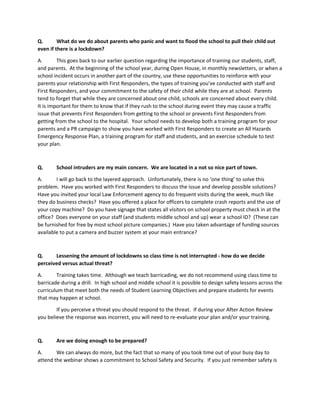 Q. What do we do about parents who panic and want to flood the school to pull their child out
even if there is a lockdown?
A. This goes back to our earlier question regarding the importance of training our students, staff,
and parents. At the beginning of the school year, during Open House, in monthly newsletters, or when a
school incident occurs in another part of the country, use these opportunities to reinforce with your
parents your relationship with First Responders, the types of training you’ve conducted with staff and
First Responders, and your commitment to the safety of their child while they are at school. Parents
tend to forget that while they are concerned about one child, schools are concerned about every child.
It is important for them to know that if they rush to the school during event they may cause a traffic
issue that prevents First Responders from getting to the school or prevents First Responders from
getting from the school to the hospital. Your school needs to develop both a training program for your
parents and a PR campaign to show you have worked with First Responders to create an All Hazards
Emergency Response Plan, a training program for staff and students, and an exercise schedule to test
your plan.
Q. School intruders are my main concern. We are located in a not so nice part of town.
A. I will go back to the layered approach. Unfortunately, there is no ‘one thing’ to solve this
problem. Have you worked with First Responders to discuss the issue and develop possible solutions?
Have you invited your local Law Enforcement agency to do frequent visits during the week, much like
they do business checks? Have you offered a place for officers to complete crash reports and the use of
your copy machine? Do you have signage that states all visitors on school property must check in at the
office? Does everyone on your staff (and students middle school and up) wear a school ID? (These can
be furnished for free by most school picture companies.) Have you taken advantage of funding sources
available to put a camera and buzzer system at your main entrance?
Q. Lessening the amount of lockdowns so class time is not interrupted - how do we decide
perceived versus actual threat?
A. Training takes time. Although we teach barricading, we do not recommend using class time to
barricade during a drill. In high school and middle school it is possible to design safety lessons across the
curriculum that meet both the needs of Student Learning Objectives and prepare students for events
that may happen at school.
If you perceive a threat you should respond to the threat. If during your After Action Review
you believe the response was incorrect, you will need to re-evaluate your plan and/or your training.
Q. Are we doing enough to be prepared?
A. We can always do more, but the fact that so many of you took time out of your busy day to
attend the webinar shows a commitment to School Safety and Security. If you just remember safety is
 