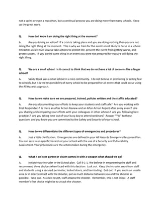 not a sprint or even a marathon, but a continual process you are doing more than many schools. Keep
up the great work.
Q. How do I know I am doing the right thing at the moment?
A. Are you taking an action? If a crisis is taking place and you are doing nothing then you are not
doing the right thing at the moment. This is why we train for the events most likely to occur in a school.
It teaches us we must always take actions to protect life, prevent the event from getting worse, and
protect assets. If you do the same thing in an event you were not prepared for you are still doing the
right thing.
Q. We are a small school. Is it correct to think that we do not have a lot of concerns like a larger
school?
A. Sandy Hook was a small school in a nice community. I do not believe in promoting or selling fear
to schools, but it is the responsibility of every school to be prepared for all events that could occur using
the All Hazards approach.
Q. How do we make sure we are prepared, trained, policies written and the staff is educated?
A. Are you documenting your efforts to keep your students and staff safe? Are you working with
First Responders? Is there an After Action Review and an After Action Report after every event? Are
you sharing and comparing your efforts with your colleagues in other schools? Are you following best
practices? Are you taking time out of your busy day to attend webinars? Answer “Yes” to these
questions and you know you are committed to the Safety and Security of your school.
Q. How do we differentiate the different types of emergencies and procedures?
A. Just a little clarification. Emergencies are defined in your All Hazards Emergency Response Plan.
You can zero in on specific hazards at your school with the use of a Security and Vulnerability
Assessment. Your procedures are the actions taken during the emergency.
Q. What if an irate parent or citizen comes in with a weapon what should we do?
A. Initiate your Intruder in the School plan. Call 9-1-1. We believe in empowering the staff and
recommend three choices when faced with this decision: Lock out. Keep the intruder away from staff
and students using a secured perimeter, locked doors, and barricading. Get out. If you are in an unsafe
area or in direct contact with the shooter, put as much distance between you and the shooter as
possible. Take out. As a last resort, staff attacks the shooter. Remember, this is not linear. A staff
member’s first choice might be to attack the shooter.
 