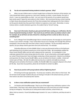 Q. You do not recommend training students to attack a gunman. Why?
A. When my own children were in school I taught them to follow the directions of the teacher, but
I also trained them attack a gunman as a last resort, whether at school, a movie theater, the mall, or
church. It was my responsibility as a Dad. I am sure most of the parents of my students would have
been pretty upset if I gave the same advice to their children. We recommend during a school meeting
or Open House discussing with parents the Three Outs and give them talking points for their children.
Let the parents decide how they want their children to respond as a last resort. Remember, in every
instance where a student attacked a gunman, the student had no ‘formal’ training.
Q. How much information should you give parents/staff when sending out a notification, like the
threat of potential shooting at school? How much do you tell them when you believe school is safe?
For example, do we tell them we had a threat for a shooting and here is what we did or do we say
something else?
A. As A.J. Morgan from SchoolMessenger likes to remind everyone, the message you want parents
to hear is your school’s message. If your school does not put out a message, the message they will hear
and believe is the one they hear from their child or read on Facebook. You do not always need to be
specific, but you always need to give them the truth and the facts. For example:
Yesterday afternoon at Carter Middle School, a note was discovered written on the bathroom
wall indicating an act of violence would occur at the school this Friday. We immediately notified the
Chase County Sheriff’s office and met with a deputy and her supervisor. An investigation is now
underway separate from actions being taken by the school. As per school policy, we brought together
our school Threat Assessment Team and began conducting a threat assessment. Based on our findings
and input from the Chase County Sheriff’s Office, we do not believe the threat is credible. School will
remain open of Friday. We take the safety and security of our students and staff very seriously.
Although we do not believe the threat is credible, the Sheriff’s Office has assigned a deputy to the school
for the day. If you have any questions, please do not hesitate to contact my office.
Q. How do you practice with young students without frightening them?
A. All training must be age appropriate. You know your students, talk to them on their level. We
do not have to tell younger students why you are having an Intruder in the School exercise; just train
them what to do when instructed by their teacher.
Q. Is there a mass notification system that you recommend?
A. I’m familiar with SchoolMessenger. They’re one of the largest mass notification systems in the
United States. They have a very robust system that allows you to do more than just school messages
during an emergency. They allow you to notify parents about activities, school emails, etc.
When I did my research, I found SchoolMessanger located in St. Louis, in California, and they do work in
Canada.
 