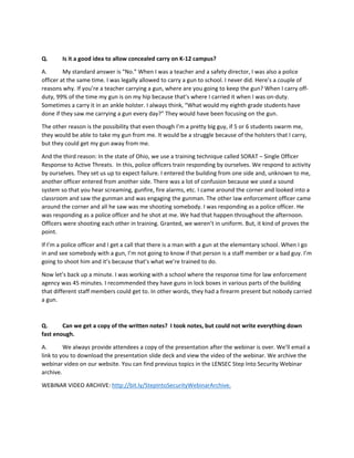 Q. Is it a good idea to allow concealed carry on K-12 campus?
A. My standard answer is “No.” When I was a teacher and a safety director, I was also a police
officer at the same time. I was legally allowed to carry a gun to school. I never did. Here’s a couple of
reasons why. If you’re a teacher carrying a gun, where are you going to keep the gun? When I carry off-
duty, 99% of the time my gun is on my hip because that’s where I carried it when I was on-duty.
Sometimes a carry it in an ankle holster. I always think, “What would my eighth grade students have
done if they saw me carrying a gun every day?” They would have been focusing on the gun.
The other reason is the possibility that even though I’m a pretty big guy, if 5 or 6 students swarm me,
they would be able to take my gun from me. It would be a struggle because of the holsters that I carry,
but they could get my gun away from me.
And the third reason: In the state of Ohio, we use a training technique called SORAT – Single Officer
Response to Active Threats. In this, police officers train responding by ourselves. We respond to activity
by ourselves. They set us up to expect failure. I entered the building from one side and, unknown to me,
another officer entered from another side. There was a lot of confusion because we used a sound
system so that you hear screaming, gunfire, fire alarms, etc. I came around the corner and looked into a
classroom and saw the gunman and was engaging the gunman. The other law enforcement officer came
around the corner and all he saw was me shooting somebody. I was responding as a police officer. He
was responding as a police officer and he shot at me. We had that happen throughout the afternoon.
Officers were shooting each other in training. Granted, we weren’t in uniform. But, it kind of proves the
point.
If I’m a police officer and I get a call that there is a man with a gun at the elementary school. When I go
in and see somebody with a gun, I’m not going to know if that person is a staff member or a bad guy. I’m
going to shoot him and it’s because that’s what we’re trained to do.
Now let’s back up a minute. I was working with a school where the response time for law enforcement
agency was 45 minutes. I recommended they have guns in lock boxes in various parts of the building
that different staff members could get to. In other words, they had a firearm present but nobody carried
a gun.
Q. Can we get a copy of the written notes? I took notes, but could not write everything down
fast enough.
A. We always provide attendees a copy of the presentation after the webinar is over. We’ll email a
link to you to download the presentation slide deck and view the video of the webinar. We archive the
webinar video on our website. You can find previous topics in the LENSEC Step Into Security Webinar
archive.
WEBINAR VIDEO ARCHIVE: http://bit.ly/StepIntoSecurityWebinarArchive.
 