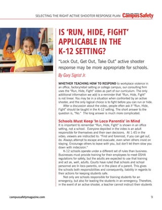 campussafetymagazine.com 9
SELECTING THE RIGHT ACTIVE SHOOTER RESPONSE PLAN
IS ‘RUN, HIDE, FIGHT’
APPLICABLE IN THE
K-12 SETTING?
“Lock Out, Get Out, Take Out” active shooter
response may be more appropriate for schools.
By Gary Sigrist Jr.
WHETHER TEACHING HOW TO RESPOND to workplace violence in
an ofﬁce, factory/retail setting or college campus, our consulting ﬁrm
uses the “Run, Hide, Fight” video as part of our curriculum. The only
additional information we add is a reminder that “Run, Hide, Fight”
is not linear. You may be in a situation when confronted by an active
shooter, and the only logical choice is to ﬁght before you can run or hide.
After a discussion about the video, people often ask if “Run, Hide,
Fight” should be taught in the K-12 setting. The short answer to the
question is, “No.” The long answer is much more complicated.
Schools Must Keep ‘In Loco Parentis’ in Mind
It is important to remember “Run, Hide, Fight” is shown in an ofﬁce
setting, not a school. Everyone depicted in the video is an adult
responsible for themselves and their own decisions. At 1:45 in the
video, viewers are instructed to: “First and foremost, if you can get out,
do. Always attempt to escape and evacuate, even when others insist on
staying. Encourage others to leave with you, but don’t let them slow you
down with indecision.”
K-12 schools operate under a different set of rules than business.
Businesses must provide training for their employees to meet OSHA
regulations for safety, but the adults are expected to use that training
and act as, well, adults. Courts have ruled that schools and school
personnel are In loco parentis, or in the place of a parent. This gives
the schools both responsibilities and consequently, liability in regards to
their actions for keeping students safe.
Not only are schools responsible for training students for an
emergency, but also for leading the students in an emergency. Therefore,
in the event of an active shooter, a teacher cannot instruct their students
 