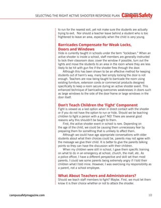 campussafetymagazine.com 10
SELECTING THE RIGHT ACTIVE SHOOTER RESPONSE PLAN
to run for the nearest exit, yet not make sure the students are actually
trying to exit. Nor should a teacher leave behind a student who is too
frightened to leave an area, especially when the child is very young.
Barricades Compensate for Weak Locks,
Doors and Windows
Hide is currently taught in schools under the term “lockdown.” When an
active shooter is inside a school, staff members are generally instructed
to lock their classroom door, cover the window if possible, turn out the
lights and move the students to an area in the room where they are less
likely to be hit with gun ﬁre if the shooter ﬁres through the door.
Although this has been shown to be an effective method for keeping
students out of harm’s way, many feel simply locking the door is not
enough. Teachers are now being taught to barricade the room using
existing furniture, extension cords or commercial products designed
speciﬁcally to keep a room secure during an active shooter event. This
enhanced technique of barricading overcomes weaknesses in doors such
as large windows to the side of the door frame or large windows in the
door itself.
Don’t Teach Children the ‘Fight’ Component
Fight is viewed as a last option when in direct contact with the shooter
or if you do not have the option to run or hide. Should we be teaching
children to ﬁght a person with a gun? NO! There are several good
reasons why this shouldn’t be taught to them.
First, the active shooter event in school is rare. Depending on
the age of the child, we could be causing them unnecessary fear by
preparing them for something that is unlikely to affect them.
Although we could have age appropriate conversations with older
students about what their choices could be, parents may not agree with
the message we give their child. It is better to give the parents talking
points so they can have the discussion with their children.
When my children were still in school, I gave them speciﬁc training
on what to do in an emergency at school, church, the mall, etc. As
a police ofﬁcer, I have a different perspective and skill set than most
parents. I could see some parents being extremely angry if I told their
children what I told mine. However, I was exercising my responsibility as
a parent, not a school employee.
What About Teachers and Administrators?
Should we teach staff members to ﬁght? Maybe. First, we must let them
know it is their choice whether or not to attack the shooter.
 