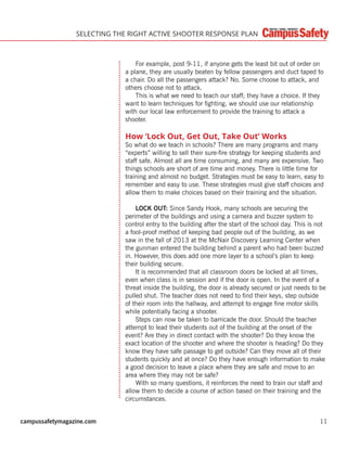 campussafetymagazine.com 11
SELECTING THE RIGHT ACTIVE SHOOTER RESPONSE PLAN
For example, post 9-11, if anyone gets the least bit out of order on
a plane, they are usually beaten by fellow passengers and duct taped to
a chair. Do all the passengers attack? No. Some choose to attack, and
others choose not to attack.
This is what we need to teach our staff; they have a choice. If they
want to learn techniques for ﬁghting, we should use our relationship
with our local law enforcement to provide the training to attack a
shooter.
How ‘Lock Out, Get Out, Take Out’ Works
So what do we teach in schools? There are many programs and many
“experts” willing to sell their sure-ﬁre strategy for keeping students and
staff safe. Almost all are time consuming, and many are expensive. Two
things schools are short of are time and money. There is little time for
training and almost no budget. Strategies must be easy to learn, easy to
remember and easy to use. These strategies must give staff choices and
allow them to make choices based on their training and the situation.
LOCK OUT: Since Sandy Hook, many schools are securing the
perimeter of the buildings and using a camera and buzzer system to
control entry to the building after the start of the school day. This is not
a fool-proof method of keeping bad people out of the building, as we
saw in the fall of 2013 at the McNair Discovery Learning Center when
the gunman entered the building behind a parent who had been buzzed
in. However, this does add one more layer to a school’s plan to keep
their building secure.
It is recommended that all classroom doors be locked at all times,
even when class is in session and if the door is open. In the event of a
threat inside the building, the door is already secured or just needs to be
pulled shut. The teacher does not need to ﬁnd their keys, step outside
of their room into the hallway, and attempt to engage ﬁne motor skills
while potentially facing a shooter.
Steps can now be taken to barricade the door. Should the teacher
attempt to lead their students out of the building at the onset of the
event? Are they in direct contact with the shooter? Do they know the
exact location of the shooter and where the shooter is heading? Do they
know they have safe passage to get outside? Can they move all of their
students quickly and at once? Do they have enough information to make
a good decision to leave a place where they are safe and move to an
area where they may not be safe?
With so many questions, it reinforces the need to train our staff and
allow them to decide a course of action based on their training and the
circumstances.
 