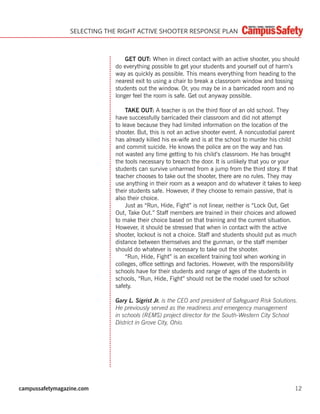 campussafetymagazine.com 12
SELECTING THE RIGHT ACTIVE SHOOTER RESPONSE PLAN
GET OUT: When in direct contact with an active shooter, you should
do everything possible to get your students and yourself out of harm’s
way as quickly as possible. This means everything from heading to the
nearest exit to using a chair to break a classroom window and tossing
students out the window. Or, you may be in a barricaded room and no
longer feel the room is safe. Get out anyway possible.
TAKE OUT: A teacher is on the third ﬂoor of an old school. They
have successfully barricaded their classroom and did not attempt
to leave because they had limited information on the location of the
shooter. But, this is not an active shooter event. A noncustodial parent
has already killed his ex-wife and is at the school to murder his child
and commit suicide. He knows the police are on the way and has
not wasted any time getting to his child’s classroom. He has brought
the tools necessary to breach the door. It is unlikely that you or your
students can survive unharmed from a jump from the third story. If that
teacher chooses to take out the shooter, there are no rules. They may
use anything in their room as a weapon and do whatever it takes to keep
their students safe. However, if they choose to remain passive, that is
also their choice.
Just as “Run, Hide, Fight” is not linear, neither is “Lock Out, Get
Out, Take Out.” Staff members are trained in their choices and allowed
to make their choice based on that training and the current situation.
However, it should be stressed that when in contact with the active
shooter, lockout is not a choice. Staff and students should put as much
distance between themselves and the gunman, or the staff member
should do whatever is necessary to take out the shooter.
“Run, Hide, Fight” is an excellent training tool when working in
colleges, ofﬁce settings and factories. However, with the responsibility
schools have for their students and range of ages of the students in
schools, “Run, Hide, Fight” should not be the model used for school
safety.
Gary L. Sigrist Jr. is the CEO and president of Safeguard Risk Solutions.
He previously served as the readiness and emergency management
in schools (REMS) project director for the South-Western City School
District in Grove City, Ohio.
 