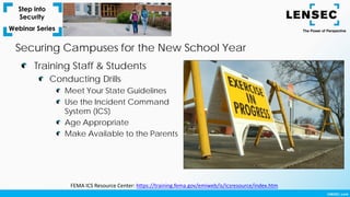 Training Staff & Students
Conducting Drills
Meet Your State Guidelines
Use the Incident Command
System (ICS)
Age Appropriate
Make Available to the Parents
Securing Campuses for the New School Year
FEMA ICS Resource Center: https://training.fema.gov/emiweb/is/icsresource/index.htm
 