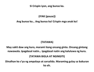 Si Crispin iyon, ang bunso ko.
(IYAK {pause})
Ang bunso ko… Ang bunso ko! Crispin mga anak ko!
(TATAWA)
May sakit daw ang kura, marami itong onsang ginto. Onsang gintong
nawawala. Ipagdasal natin… Ipagdasal natin ang kaluluwa ng kura.
(TATAWA BIGLA AT NGINGITI)
Dinalhan ko s’ya ng ampalaya at sarsalida. Maraming gulay sa bakuran
ko eh.
 
