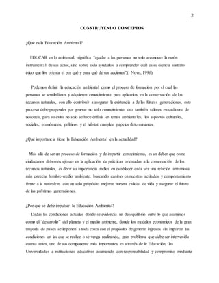 2
CONSTRUYENDO CONCEPTOS
¿Qué es la Educación Ambiental?
EDUCAR en lo ambiental, significa “ayudar a las personas no solo a conocer la razón
instrumental de sus actos, sino sobre todo ayudarlos a comprender cuál es su esencia sustrato
ético que los orienta el por qué y para qué de sus acciones”;( Novo, 1996).
Podemos definir la educación ambiental como el proceso de formación por el cual las
personas se sensibilizan y adquieren conocimiento para aplicarlos en la conservación de los
recursos naturales, con ello contribuir a asegurar la existencia a de las futuras generaciones, este
proceso debe propender por generar no solo conocimiento sino también valores en cada uno de
nosotros, para su éxito no solo se hace énfasis en temas ambientales, los aspectos culturales,
sociales, económicos, políticos y el hábitat cumplen papeles determinantes.
¿Qué importancia tiene la Educación Ambiental en la actualidad?
Más allá de ser un proceso de formación y de impartir conocimiento, es un deber que como
ciudadanos debemos ejercer en la aplicación de prácticas orientadas a la conservación de los
recursos naturales, es decir su importancia radica en establecer cada vez una relación armoniosa
más estrecha hombre-medio ambiente, buscando cambio en nuestras actitudes y comportamiento
frente a la naturaleza con un solo propósito mejorar nuestra calidad de vida y asegurar el futuro
de las próximas generaciones.
¿Por qué se debe impulsar la Educación Ambiental?
Dadas las condiciones actuales donde se evidencia un desequilibrio entre lo que asumimos
como el “desarrollo” del planeta y el medio ambiente, donde los modelos económicos de la gran
mayoría de países se imponen a toda costa con el propósito de generar ingresos sin importar las
condiciones en las que se realice o se venga realizando, gran problema que debe ser intervenido
cuanto antes, uno de sus componente más importantes es a través de le Educación, las
Universidades e instituciones educativas asumiendo con responsabilidad y compromiso mediante
 