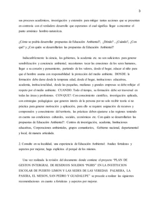 3
sus procesos académicos, investigación y extensión para mitigar tantas acciones que se presentan
en contravía con el verdadero desarrollo que esperamos el cual significa llegar a encontrar el
punto armónico hombre-naturaleza.
¿Cómo se podría desarrollar propuestas de Educación Ambiental?, ¿Dónde? , ¿Cuándo?, ¿Con
qué? y ¿Con quién se desarrollarían las propuestas de Educación Ambiental?
Indiscutiblemente la ciencia, los gobiernos, la academia etc. no son suficientes para generar
sensibilización y conciencia ambiental, necesitamos tocar las emociones de los seres humanos,
llegar a su corazón y pensamiento, partiendo de los valores, desde el hogar, educar al niño para
que el hombre asuma con responsabilidad la protección del medio ambiente. DONDE: la
formación debe darse desde la temprana edad, desde el hogar, instituciones educativas,
academia, institucionalidad, desde las pequeñas, medianas y grandes empresas se debe reflejar el
respeto por el medio ambiente. CUANDO: Todo el tiempo, su formación debe ser trasversal en
todas las áreas y profesiones. CON QUE?: Con conocimiento científico, investigación aplicada,
con estrategias pedagógicas que generen interés de la persona por no solo recibir teoría si no
práctica para generar motivación y aplicación, para ello se requiere asignación de recursos y
comprensión y conocimiento del territorio, las prácticas deben ajustarse a las regiones teniendo
en cuenta sus condiciones culturales, sociales, económicas etc. Con quién se desarrollarían las
propuestas de Educación Ambiental?: Centros de investigación, academia, Instituciones
educativas, Corporaciones ambientales, grupos comunitarios, Gobierno nacional, departamental
y local, de manera articulada.
2. Consulte en su localidad, una experiencia de Educación Ambiental: Analice fortalezas y
aspectos por mejorar, haga explícitos el porqué de los mismos.
Una vez realizada la revisión del documento donde contiene el proyecto “PLAN DE
GESTON INTERGRAL DE RESIDUOS SOLIDOS “PGIRS” EN LA INSTITUCION
ESCOLAR DE PUERTO LIMON Y LAS SEDES DE LAS VEREDAS PALMERA, LA
PASERA, EL MESON, SAN PEDRO Y GUADALUPE” se procede a realizar las siguientes
recomendaciones en cuanto a fortalezas y aspectos por mejorar.
 