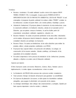 4
Fortalezas:
 Recursos económicos: El comité ambiental escolar a través de la empresa GRAN
TIERRA ENERGY COL. A conseguido el apoyo para la FORMULACION E
IMPLEMENTACION DE UN PROYECTO AMBIENTAL ESCOLAR “PRAES” el cual
contemplara el programa de gestión ambiental de residuos sólidos “PGIRS” a realizar en
las instituciones escolares de puerto limón y las veredas palmera, Guadalupe y pecera.
 Articulación Institucional: El proyecto plantea la vinculación de otras instituciones como
la corporación ambiental y la Institución educativa, además de ser ejecutado por la I.
Educativa, que son quienes conocen el territorio, lo cual les facilita partir del
conocimiento sociocultural, ambiental, organizativo, educativo etc.
 Recursos Humanos: Se cuenta con personal profesional en las áreas afines relacionadas
con la temática del proyecto desde la Institución educativa, sumado a ello el interés de la
comunidad educativa por participar en el proyecto.
 Recursos Físicos: Se cuenta con Instalaciones de las sedes educativas para realizar las
jornadas, talleres y demás propósitos establecidos en el PRAE.
 El proyecto hace especial énfasis en la protección del ambiente, la ecología y la
conservación de los recursos naturales. Además contribuye a la formación de las
capacidades de la comunidad educativa.
 Se resalta la importancia de los procesos de articulación de las instituciones presentes,
alineados a objetivos en común como la Educación ambiental.
Aspectos por mejorar:
Si bien el proyecto cuenta con recursos financieros, técnicos, físicos, humanos para su
implementación, re realiza algunas recomendaciones a tener en cuenta:
 La formulación del PRAES debe acercarse más a procesos sociales comunitarios.
 Tener presente el tiempo de duración del proyecto para garantizar su sostenibilidad.
 En el proceso de planeación de recursos, se debe ajustar los desembolsos mediante
entregables, para asegurar la efectividad en la ejecución de los mismos.
 La estrategia metodológica tiene enfoque más conservacionista y ecologista, dejando por
fuera aspectos importantes como los sociales y culturales.
 