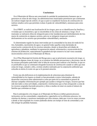 11
Conclusiones
En el Municipio de Mocoa aun conociendo la cantidad de asentamientos humanos que se
generaron en zonas de alto riesgo, las administraciones municipales permitieron que continuaran
sin realizar ningún tipo de control y lo que es peor se expidieron licencias de construcción sin
realizar estudios serios que permitan evaluar el grado de vulnerabilidad y amenazas para estos
sectores.
En el PBOT, se realizó una localización de los riesgos, pero no se identificaron las familias y
viviendas que se encuentran y que se encontraban en las zonas de amenaza y riesgo. En el
municipio se realizaron obras de mitigación para evitar inundaciones por desbordamiento de ríos
muros de contención en algunos sectores, pero no se mitigaron riesgos por erosión o
deslizamiento en los sectores que presentaban vulnerabilidad y amenazas.
Es determinante regular las áreas intervenidas por la comunidad en las áreas de ronda de los
ríos, humedales, nacimientos de agua y en general todas aquellas zonas declaradas de
conservación y protección de los recursos naturales, donde se desarrollan actividades de
agricultura y ganaderas, mediante la regeneración natural, reforestación y reconversión de los
sistemas de producción, especialmente la ganadería de tipo extensivo la cual viene causando
inconvenientes erosivos en el Municipio de Mocoa.
En el Plan Municipal de Gestión del Riesgo pese a que se priorizaron escenarios de riesgo, se
delimitaron algunas zonas de riesgo, no se tomaron las debidas precauciones y decisiones, una de
las razones principales pudo haber sido la falta de recursos para reubicar a las familias, lo que no
es justificable es que se continuará otorgando licencias de construcción cuando se sabía que eran
zonas de riesgo, sumado a ellos, existían estudios realizados por la corporación ambiental que
colocaba en alerta el evento sin que se le prestará atención.
Existe una alta deficiencia en la implementación de soluciones para disminuir la
vulnerabilidad en los lugares en donde se han presentado eventos relacionados, además de
desarrollar conciencia tanto administrativa como por parte de la comunidad en general de
efectuar campañas reforestación por ejemplo que ayuden a mitigar los riesgos, recursos que han
sido desviados a otras actividades, corporación e instituciones que se han enriquecido a costa de
los recursos asignados haciendo proyectos y obras a medias sin tener en cuenta el número de
familias que continúan en riesgo.
Para la anticipación a los riesgos en el Municipio de Mocoa se deben generar procesos
incluyentes con las comunidades, empoderarlos, capacitarlos en los diferentes procesos, los
sistemas de alarmas y monitoreo manejados por ellos mismos, dado que viven en zonas cercanas
a donde se han originado los eventos pudiendo alertar con tiempo al resto de comunidad y con
ello mitigar las pérdidas humanas.
 