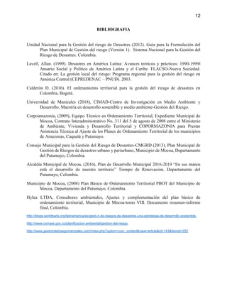 12
BIBLIOGRAFIA
Unidad Nacional para la Gestión del riesgo de Desastres (2012). Guía para la Formulación del
Plan Municipal de Gestión del riesgo (Versión 1). Sistema Nacional para la Gestión del
Riesgo de Desastres. Colombia.
Lavell, Allan. (1999). Desastres en América Latina: Avances teóricos y prácticos: 1990-1999‖
Anuario Social y Político de América Latina y el Caribe. FLACSO-Nueva Sociedad.
Citado en: La gestión local del riesgo: Programa regional para la gestión del riesgo en
América Central (CEPREDENAC – PNUD). 2003.
Calderón D. (2016). El ordenamiento territorial para la gestión del riesgo de desastres en
Colombia, Bogotá.
Universidad de Manizales (2018), CIMAD-Centro de Investigación en Medio Ambiente y
Desarrollo, Maestría en desarrollo sostenible y medio ambiente-Gestión del Riesgo.
Corpoamazonia, (2009), Equipo Técnico en Ordenamiento Territorial, Expediente Municipal de
Mocoa, Contrato Interadministrativo No. 311 del 5 de agosto de 2008 entre el Ministerio
de Ambiente, Vivienda y Desarrollo Territorial y COPORMAZONIA para Prestar
Asistencia Técnica al Ajuste de los Planes de Ordenamiento Territorial de los municipios
de Amazonas, Caquetá y Putumayo.
Consejo Municipal para la Gestión del Riesgo de Desastres-CMGRD (2013), Plan Municipal de
Gestión de Riesgos de desastres urbano y periurbano, Municipio de Mocoa, Departamento
del Putumayo, Colombia.
Alcaldia Municipal de Mocoa, (2016), Plan de Desarrollo Municipal 2016-2019 “En sus manos
está el desarrollo de nuestro territorio” Tiempo de Renovación, Departamento del
Putumayo, Colombia.
Municipio de Mocoa, (2008) Plan Básico de Ordenamiento Territorial PBOT del Municipio de
Mocoa, Departamento del Putumayo, Colombia.
Hylea LTDA, Consultores ambientales, Ajustes y complementación del plan básico de
ordenamiento territorial, Municipio de Mocoa-tomo VIII. Documento resumen-informe
final, Colombia.
http://blogs.worldbank.org/latinamerica/es/gesti-n-de-riesgos-de-desastres-una-estrategia-de-desarrollo-sostenible.
http://www.cornare.gov.co/planificacion-ambiental/gestion-del-riesgo.
http://www.gestiondelriesgomanizales.com/index.php?option=com_content&view=article&id=143&Itemid=252
 