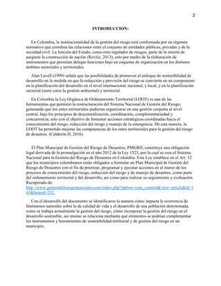 2
INTRODUCCION:
En Colombia, la institucionalidad de la gestión del riesgo está conformada por un régimen
normativo que coordina las relaciones entre el conjunto de entidades públicas, privadas y de la
sociedad civil. La función del Estado, como ente regulador de riesgos, parte de la misión de
asegurar la construcción de nación (Revéiz, 2013), esto por medio de la elaboración de
instrumentos que permitan delegar funciones bajo un esquema de organización en los distintos
ámbitos sectoriales y territoriales.
Alan Lavell (1999) señala que las posibilidades de promover el enfoque de sostenibilidad de
desarrollo en la medida en que la reducción y previsión del riesgo se convierta en un componente
en la planificación del desarrollo en el nivel internacional, nacional, y local, y en la planificación
sectorial (entre estos la gestión ambiental) y territorial.
En Colombia la Ley Orgánica de Ordenamiento Territorial (LOOT) es una de las
herramientas que permitió la restructuración del Sistema Nacional de Gestión del Riesgo,
generando que los entes territoriales pudieran organizarse en una gestión conjunta al nivel
central, bajo los principios de descentralización, coordinación, complementariedad y
concurrencia; esto con el objetivo de fomentar acciones estratégicas coordinadas hacia el
conocimiento del riesgo, reducción del riesgo y manejo de la emergencia. De esta manera, la
LOOT ha permitido mejorar las competencias de los entes territoriales para la gestión del riesgo
de desastres. (Calderón D, 2016).
El Plan Municipal de Gestión del Riesgo de Desastres, PMGRD, constituye una obligación
legal derivada de la promulgación en el año 2012 de la Ley 1523, por la cual se crea el Sistema
Nacional para la Gestión del Riesgo de Desastres en Colombia. Esta Ley establece en el Art. 32
que los municipios colombianos están obligados a formular un Plan Municipal de Gestión del
Riesgo de Desastres con el fin de priorizar, programar y ejecutar acciones en el marco de los
procesos de conocimiento del riesgo, reducción del riesgo y de manejo de desastres, como parte
del ordenamiento territorial y del desarrollo, así como para realizar su seguimiento y evaluación.
Recuperado de:
http://www.gestiondelriesgomanizales.com/index.php?option=com_content&view=article&id=1
43&Itemid=252.
Con el desarrollo del documento se identificaron la manera cómo impacta la ocurrencia de
fenómenos naturales sobre la de calidad de vida y el desarrollo de una población determinada,
como se trabaja actualmente la gestión del riesgo, cómo incorporar la gestión del riesgo en el
desarrollo sostenible, así mismo se relaciona mediante qué elementos se podrían complementar
los instrumentos y herramientas de sostenibilidad territorial y de gestión del riesgo en un
municipio.
 