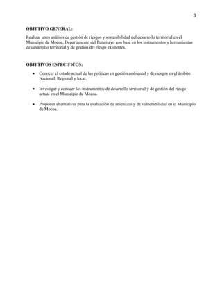 3
OBJETIVO GENERAL:
Realizar unos análisis de gestión de riesgos y sostenibilidad del desarrollo territorial en el
Municipio de Mocoa, Departamento del Putumayo con base en los instrumentos y herramientas
de desarrollo territorial y de gestión del riesgo existentes.
OBJETIVOS ESPECIFICOS:
 Conocer el estado actual de las políticas en gestión ambiental y de riesgos en el ámbito
Nacional, Regional y local.
 Investigar y conocer los instrumentos de desarrollo territorial y de gestión del riesgo
actual en el Municipio de Mocoa.
 Proponer alternativas para la evaluación de amenazas y de vulnerabilidad en el Municipio
de Mocoa.
 