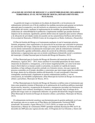 4
ANALISIS DE GESTION DE RIESGOS Y LA SOSTENIBILIDAD DEL DESARROLLO
TERRITORIAL EN EL MUNICIPIO DE MOCOA, DEPARTAMENTO DEL
PUTUMAYO.
La gestión de riesgos se incorpora en los planes de desarrollo y en los procesos de
ordenamiento territorial con el fin de establecer las medidas necesarias para generar un territorio
adecuado para la ocupación y uso del territorio en coherencia con las potencialidades y
capacidades del mismo, mediante la implementación de medidas que permitan disminuir las
condiciones de vulnerabilidad de la población e implementar medidas que puedan disminuir
impactos de las amenazas. Igualmente, permite definir áreas de expansión para sectores urbanos
y de ubicación de actividades rurales de acuerdo con las características biofísicas del territorio.
(Universidad de Manizales, CIMAD-Centro de Investigación en Medio Ambiente y Desarrollo)
El Plan de Gestión del Riesgo es el instrumento mediante el cual el municipio prioriza,
formula, programa y hace seguimiento a la ejecución de las acciones que concretan los procesos
de conocimiento del riesgo, reducción del riesgo y de manejo de desastres, de forma articulada
con los demás instrumentos de planeación municipal como: plan de ordenamiento territorial,
plan de desarrollo, agendas ambientales, planes de acción de las diferentes entidades,
instituciones y organizaciones que con su misión contribuyen al desarrollo social y económico
del municipio. (Unidad Nacional para la Gestión del Riesgo de Desastres, 2012)
El Plan Municipal para la Gestión del Riesgo de Desastres del municipio de Mocoa
(Putumayo), vigencia 2012 – 2015, busca satisfacer la necesidad apremiante de tener menos
situaciones de desastres y emergencias, y de la menor magnitud posible, así como la de tener
mayor efectividad en su manejo cuando se presentan, no pueden ser suplida de manera
inmediata, ni bajo enfoques de gestión centrado en el desastre mismo, sino que requiere de
procesos sostenidos en el tiempo, decididos y conscientes que intervengan según las condiciones
de riesgo, dentro de los diferentes ámbitos del desarrollo, lo cual corresponde a funciones
consagradas constitucional y legalmente en nuestro ordenamiento jurídico, y son en
consecuencia, de ineludible cumplimiento. (Plan Municipal de Gestión de Riesgos de desastres
urbano y periurbano, Municipio de Mocoa, 2013).
El Plan Municipal para la Gestión del Riesgo de Desastres se define como el instrumento que
tiene como propósito orientar al Municipio en la optimización de la políticas públicas municipal
de prevención, atención y recuperación de desastres y emergencias asociadas con fenómenos de
origen natural, socio-cultural, tecnológicos y humano no intencional, bajo el enfoque de la
gestión del riesgo como un componente inherente a la gestión del desarrollo integral municipal.
(Plan Municipal de Gestión de Riesgos de desastres urbano y periurbano, Municipio de Mocoa,
2013).
El ordenamiento territorial constituye una herramienta para la gestión ambiental, en el caso
del municipio aún no se cuenta con el Plan Básico de Ordenamiento Territorial PBOT
actualizado. De acuerdo a Aguas Mocoa S.A. E.S.P. (2016), se cuenta con el Plan de
Saneamiento y Manejo de vertimientos PSMV aprobado mediante Resolución 0901 de 01 de
diciembre de 2009 para una vigencia de diez años. El Programa de Uso Eficiente y Ahorro del
 