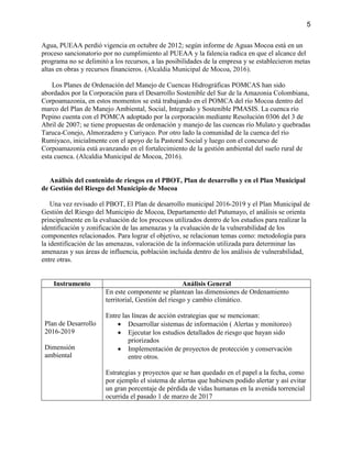 5
Agua, PUEAA perdió vigencia en octubre de 2012; según informe de Aguas Mocoa está en un
proceso sancionatorio por no cumplimiento al PUEAA y la falencia radica en que el alcance del
programa no se delimitó a los recursos, a las posibilidades de la empresa y se establecieron metas
altas en obras y recursos financieros. (Alcaldia Municipal de Mocoa, 2016).
Los Planes de Ordenación del Manejo de Cuencas Hidrográficas POMCAS han sido
abordados por la Corporación para el Desarrollo Sostenible del Sur de la Amazonia Colombiana,
Corpoamazonia, en estos momentos se está trabajando en el POMCA del río Mocoa dentro del
marco del Plan de Manejo Ambiental, Social, Integrado y Sostenible PMASIS. La cuenca río
Pepino cuenta con el POMCA adoptado por la corporación mediante Resolución 0306 del 3 de
Abril de 2007; se tiene propuestas de ordenación y manejo de las cuencas río Mulato y quebradas
Taruca-Conejo, Almorzadero y Curiyaco. Por otro lado la comunidad de la cuenca del río
Rumiyaco, inicialmente con el apoyo de la Pastoral Social y luego con el concurso de
Corpoamazonia está avanzando en el fortalecimiento de la gestión ambiental del suelo rural de
esta cuenca. (Alcaldia Municipal de Mocoa, 2016).
Análisis del contenido de riesgos en el PBOT, Plan de desarrollo y en el Plan Municipal
de Gestión del Riesgo del Municipio de Mocoa
Una vez revisado el PBOT, El Plan de desarrollo municipal 2016-2019 y el Plan Municipal de
Gestión del Riesgo del Municipio de Mocoa, Departamento del Putumayo, el análisis se orienta
principalmente en la evaluación de los procesos utilizados dentro de los estudios para realizar la
identificación y zonificación de las amenazas y la evaluación de la vulnerabilidad de los
componentes relacionados. Para lograr el objetivo, se relacionan temas como: metodología para
la identificación de las amenazas, valoración de la información utilizada para determinar las
amenazas y sus áreas de influencia, población incluida dentro de los análisis de vulnerabilidad,
entre otras.
Instrumento Análisis General
Plan de Desarrollo
2016-2019
Dimensión
ambiental
En este componente se plantean las dimensiones de Ordenamiento
territorial, Gestión del riesgo y cambio climático.
Entre las líneas de acción estrategias que se mencionan:
 Desarrollar sistemas de información ( Alertas y monitoreo)
 Ejecutar los estudios detallados de riesgo que hayan sido
priorizados
 Implementación de proyectos de protección y conservación
entre otros.
Estrategias y proyectos que se han quedado en el papel a la fecha, como
por ejemplo el sistema de alertas que hubiesen podido alertar y así evitar
un gran porcentaje de pérdida de vidas humanas en la avenida torrencial
ocurrida el pasado 1 de marzo de 2017
 