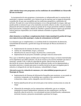 9
¿Qué relación tienen estos programas con las condiciones de sostenibilidad en el desarrollo
del ente territorial?
La incorporación de estos programas o instrumentos es indispensable para la construcción de
municipios y regiones sostenibles, con el ánimo de que las opciones que se tengan de desarrollo
se puedan dar sin que sean susceptibles por las condiciones geográficas y ambientales del
territorio. De nada sirve crear territorios prósperos si no se han gestionado los riesgos, dado que
pueden perder en minutos lo que se ha construido con mucho esfuerzo en años. Los procesos de
planeación del territorio donde se incluya la gestión de los riesgos permitirán establecer medidas
para la prevención y mitigación, además de contribuir a generar territorios seguros que permitan
realizar prácticas responsables con el medio ambiente orientados en generar desarrollo
sostenible.
¿Qué elementos se coordinan o complementan desde el plan municipal de gestión del riesgo
con el plan de desarrollo municipal y el plan de ordenamiento territorial?
Los elementos que se complementan y se coordinan desde los instrumentos de planeación,
sostenibilidad del desarrollo y gestión del riesgo del municipio de Mocoa encontramos lo
siguiente:
 Implementación de sistemas de alarma y monitoreo
 Análisis de vulnerabilidad, riesgos y amenazas
 Identificación de zonas de riesgos, de protección y conservación.
 Implementación de proyectos orientados a proteger zonas de conservación
Pese a que se identifican algunas medidas para la mitigación de riesgos, no fueron materializadas
con la importancia que debió realizarse, una de las razones es los recursos limitados que tiene el
municipio, sumado a ello, la falta de capacidad de gestión, falta de toma de decisiones,
desviación de recursos, desarticulación desde los gobiernos locales con los departamentales y
nacionales anteriores y actuales para poner en marcha iniciativas de gran envergadura para la
solución y/o mitigación de este tipo de amenazas, vulnerabilidad y riesgos.
Alternativas para la evaluación de amenazas y de vulnerabilidad propuestas para el
Municipio de Mocoa:
 Implementación de Sistemas de Información Geográfica para monitoreo, su uso puede ser
económico comparado con las pérdidas que se pueden evitar, permitirá realizar
evaluaciones, mapas, suelos, topografía, usos de la tierra etc.
 Realizar planificación del uso de la tierra para evitar realizar construcciones en zonas de
riesgo
 Alineación de estrategias con las corporaciones ambientales, que no se continue
trabajando de manera independiente solamente por dar cumplimiento a un Plan de
desarrollo, plan de acción etc, si no articulando acciones de planificación, ordenamiento
territorial, recursos y proyectos encaminados a gestionar los riesgos.
 