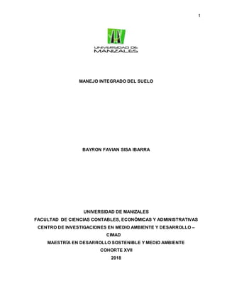 1
MANEJO INTEGRADO DEL SUELO
BAYRON FAVIAN SISA IBARRA
UNIVERSIDAD DE MANIZALES
FACULTAD DE CIENCIAS CONTABLES, ECONÓMICAS Y ADMINISTRATIVAS
CENTRO DE INVESTIGACIONES EN MEDIO AMBIENTE Y DESARROLLO –
CIMAD
MAESTRÍA EN DESARROLLO SOSTENIBLE Y MEDIO AMBIENTE
COHORTE XVII
2018
 