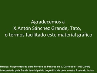 Agradecemos a  X.Antón Sánchez Grande, Tato,  o termos facilitado este material gráfico Música: Fragmentos da obra Ferreira de Pallares de V. Carricoba (1.920-2.004) Interpretada pola Banda  Municipal de Lugo dirixida polo  mestre Rosendo Ivorra 