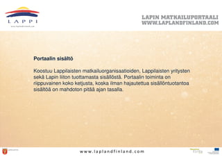 Portaalin sisältö

Koostuu Lappilaisten matkailuorganisaatioiden, Lappilaisten yritysten
sekä Lapin liiton tuottamasta sisällöstä. Portaalin toiminta on
riippuvainen koko ketjusta, koska ilman hajautettua sisällöntuotantoa
sisältöä on mahdoton pitää ajan tasalla.




                    w w w. l a p l a n d f i n l a n d . c o m
 