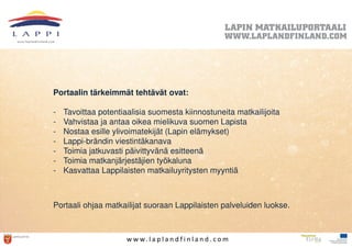 Portaalin tärkeimmät tehtävät ovat:

-   Tavoittaa potentiaalisia suomesta kiinnostuneita matkailijoita
-   Vahvistaa ja antaa oikea mielikuva suomen Lapista
-   Nostaa esille ylivoimatekijät (Lapin elämykset)
-   Lappi-brändin viestintäkanava
-   Toimia jatkuvasti päivittyvänä esitteenä
-   Toimia matkanjärjestäjien työkaluna
-   Kasvattaa Lappilaisten matkailuyritysten myyntiä



Portaali ohjaa matkailijat suoraan Lappilaisten palveluiden luokse.



                      w w w. l a p l a n d f i n l a n d . c o m
 