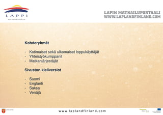 Kohderyhmät

- Kotimaiset sekä ulkomaiset loppukäyttäjät
- Yhteistyökumppanit
- Matkanjärjestäjät

Sivuston kieliversiot

-   Suomi
-   Englanti
-   Saksa
-   Venäjä



                   w w w. l a p l a n d f i n l a n d . c o m
 