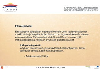 Internetpalvelut

Edistääkseen lappilaisten matkailuelinkeinon tuote- ja palvelutarjonnan
markkinointia ja myyntiä, laplandfinland.com tarjoaa elinkeinolle Internet-
palvelupaketteja. Palvelupaketit pitävät sisällään mm. näkyvyyttä
matkailuportaalissa, yrityksen sivut sekä alueiden sivustot

    ASP-palvelupaketit
    Yrityksen Internet-sivut, jossa käytössä tuotekorttipalvelu. Tiedot
    päivittyvät samalla Lapin matkailuportaaliin.

         - Asiakassivustot 19 kpl



                     w w w. l a p l a n d f i n l a n d . c o m
 