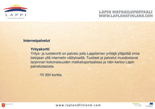 Internetpalvelut

    Yrityskortti
    Yritys- ja tuotekortti on palvelu jolla Lappilainen yrittäjä ylläpitää omia
    tietojaan yllä internetin välityksellä. Tuotteet ja palvelut muodostavat
    tarjonnan kokonaisuuden matkailuportaalissa ja näin kertoo Lapin
    palvelutasosta.

        - Yli 300 korttia




                     w w w. l a p l a n d f i n l a n d . c o m
 