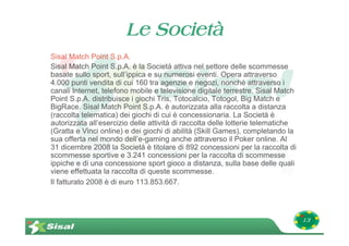 Le Società
Sisal Match Point S.p.A.
Sisal Match Point S.p.A. è la Società attiva nel settore delle scommesse
basate sullo sport, sull’ippica e su numerosi eventi. Opera attraverso
4.000 punti vendita di cui 160 tra agenzie e negozi, nonché attraverso i
canali Internet, telefono mobile e televisione digitale terrestre. Sisal Match
Point S.p.A. distribuisce i giochi Tris, Totocalcio, Totogol, Big Match e
BigRace. Sisal Match Point S.p.A. è autorizzata alla raccolta a distanza
(raccolta telematica) dei giochi di cui è concessionaria. La Società è
autorizzata all’esercizio delle attività di raccolta delle lotterie telematiche
(Gratta e Vinci online) e dei giochi di abilità (Skill Games), completando la
sua offerta nel mondo dell’e-gaming anche attraverso il Poker online. Al
31 dicembre 2008 la Società è titolare di 892 concessioni per la raccolta di
scommesse sportive e 3.241 concessioni per la raccolta di scommesse
ippiche e di una concessione sport gioco a distanza, sulla base delle quali
viene effettuata la raccolta di queste scommesse.
Il fatturato 2008 è di euro 113.853.667.




                                                                                  13
 
