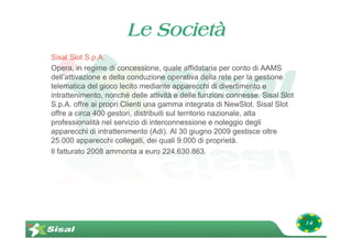 Le Società
Sisal Slot S.p.A.
Opera, in regime di concessione, quale affidataria per conto di AAMS
dell’attivazione e della conduzione operativa della rete per la gestione
telematica del gioco lecito mediante apparecchi di divertimento e
intrattenimento, nonché delle attività e delle funzioni connesse. Sisal Slot
S.p.A. offre ai propri Clienti una gamma integrata di NewSlot. Sisal Slot
offre a circa 400 gestori, distribuiti sul territorio nazionale, alta
professionalità nel servizio di interconnessione e noleggio degli
apparecchi di intrattenimento (Adi). Al 30 giugno 2009 gestisce oltre
25.000 apparecchi collegati, dei quali 9.000 di proprietà.
Il fatturato 2008 ammonta a euro 224.630.863.




                                                                               14
 