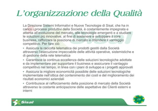 L’organizzazione della Qualità
 La Direzione Sistemi Informativi e Nuove Tecnologie di Sisal, che ha in
 carico i processi produttivi della Società, è costantemente impegnata e
 attenta all’evoluzione del mercato, alle tecnologie emergenti e a studiare
 le soluzioni più innovative, al fine di sostenere e sviluppare il core
 business, rafforzare la posizione di mercato e difendere il vantaggio
 competitivo. Per fare ciò:
 • Assicura la raccolta telematica dei prodotti gestiti dalla Società
 attraverso l’esecuzione impeccabile delle attività operative, sistemistiche e
 di gestione della rete telematica
 • Garantisce la continua eccellenza delle soluzioni tecnologiche adottate
 e da implementare per supportare il business e assicurare il vantaggio
 competitivo nel tempo, in linea con i piani di sviluppo e i progetti approvati
 • Assicura la migliore economicità possibile delle soluzioni tecnologiche
 implementate nell’ottica del contenimento dei costi e del miglioramento dei
 risultati economici aziendali
 • Contribuisce al rafforzamento della posizione di mercato della Società
 attraverso la costante anticipazione delle aspettative dei Clienti esterni e
 interni

                                                                                  19
 