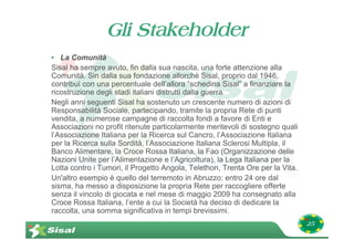 Gli Stakeholder
• La Comunità
Sisal ha sempre avuto, fin dalla sua nascita, una forte attenzione alla
Comunità. Sin dalla sua fondazione allorché Sisal, proprio dal 1946,
contribuì con una percentuale dell’allora “schedina Sisal” a finanziare la
ricostruzione degli stadi italiani distrutti dalla guerra.
Negli anni seguenti Sisal ha sostenuto un crescente numero di azioni di
Responsabilità Sociale, partecipando, tramite la propria Rete di punti
vendita, a numerose campagne di raccolta fondi a favore di Enti e
Associazioni no profit ritenute particolarmente meritevoli di sostegno quali
l’Associazione Italiana per la Ricerca sul Cancro, l’Associazione Italiana
per la Ricerca sulla Sordità, l’Associazione Italiana Sclerosi Multipla, il
Banco Alimentare, la Croce Rossa Italiana, la Fao (Organizzazione delle
Nazioni Unite per l’Alimentazione e l’Agricoltura), la Lega Italiana per la
Lotta contro i Tumori, il Progetto Angola, Telethon, Trenta Ore per la Vita.
Un'altro esempio è quello del terremoto in Abruzzo: entro 24 ore dal
sisma, ha messo a disposizione la propria Rete per raccogliere offerte
senza il vincolo di giocata e nel mese di maggio 2009 ha consegnato alla
Croce Rossa Italiana, l’ente a cui la Società ha deciso di dedicare la
raccolta, una somma significativa in tempi brevissimi.
                                                                               25
 