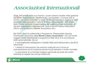 Associazioni Internazionali
Sisal, nell’ambito della sua mission, ovvero essere il leader nella gestione
del Gioco Responsabile, intrattenendo i consumatori, ovunque essi si
trovino, con giochi innovativi e sicuri, da tempo aderisce e applica le best
practices internazionali in materia di Gioco Responsabile. Nell’ambito
delle misure concrete di applicazione dei suddetti principi è membro di
rilevanti Associazioni internazionali, quali la World Lottery Association
(WLA) e la European Lotteries Association (EL).

Nel 2007, Sisal ha sottoscritto il Programma “Responsible Gaming
Framework” promosso dalla World Lottery Association. Ciò che rende
maggiormente interessante il programma della WLA è la concretezza
delle azioni previste, tra cui:
• Il coinvolgimento obbligatorio e diretto delle parti istituzionali e sociali di
riferimento
• I metodi di misurazione che saranno realizzati sia in forma di
autovalutazione sia di reciproca perizia tra gli operatori a livello mondiale
• La previsione di un formale impegno personale da parte dei vertici
aziendali al rispetto dei principi sottoscritti
                                                                                    44
 