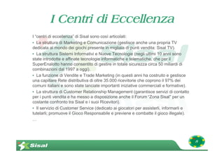I Centri di Eccellenza
I “centri di eccellenza” di Sisal sono così articolati:
• La struttura di Marketing e Comunicazione (gestisce anche una propria TV
dedicata al mondo dei giochi presente in migliaia di punti vendita: Sisal TV).
• La struttura Sistemi Informativi e Nuove Tecnologie (negli ultimi 10 anni sono
state introdotte e affinate tecnologie informatiche e telematiche, che per il
SuperEnalotto hanno consentito di gestire in totale sicurezza circa 50 miliardi di
combinazioni dal 1997 a oggi).
• La funzione di Vendite e Trade Marketing (in questi anni ha costruito e gestisce
una capillare Rete distributiva di oltre 35.000 ricevitorie che coprono il 97% dei
comuni italiani e sono state lanciate importanti iniziative commerciali e formative).
• La struttura di Customer Relationship Management (garantisce servizi di contatto
per i punti vendita e ha messo a disposizione anche il Forum “Zona Sisal” per un
costante confronto tra Sisal e i suoi Ricevitori).
• Il servizio di Customer Service (dedicato ai giocatori per assisterli, informarli e
tutelarli; promuove il Gioco Responsabile e previene e combatte il gioco illegale).
…




                                                                                        8
 