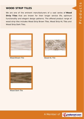 We are one of the eminent manufacturers of a vast series of Wood
Strip Tiles that are known for their longer service life, optimum
functionality and elegant design patterns. The oﬀered product range of
wood strip tiles includes Wood Strip Brown Tiles, Wood Strip HL Tiles and
Wood Strip Dark Tiles.

Wood Brown Tile

Wood HL Tile

Wood Dark Tile

A Member of

Products

WOOD STRIP TILES

 