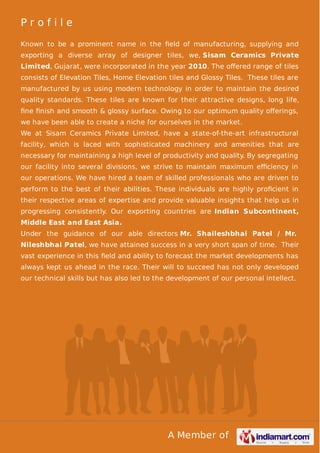 Profile
Known to be a prominent name in the ﬁeld of manufacturing, supplying and
exporting a diverse array of designer tiles, we, Sisam Ceramics Private
Limited, Gujarat, were incorporated in the year 2010. The oﬀered range of tiles
consists of Elevation Tiles, Home Elevation tiles and Glossy Tiles. These tiles are
manufactured by us using modern technology in order to maintain the desired
quality standards. These tiles are known for their attractive designs, long life,
ﬁne ﬁnish and smooth & glossy surface. Owing to our optimum quality oﬀerings,
we have been able to create a niche for ourselves in the market.
We at Sisam Ceramics Private Limited, have a state-of-the-art infrastructural
facility, which is laced with sophisticated machinery and amenities that are
necessary for maintaining a high level of productivity and quality. By segregating
our facility into several divisions, we strive to maintain maximum eﬃciency in
our operations. We have hired a team of skilled professionals who are driven to
perform to the best of their abilities. These individuals are highly proﬁcient in
their respective areas of expertise and provide valuable insights that help us in
progressing consistently. Our exporting countries are Indian Subcontinent,
Middle East and East Asia.
Under the guidance of our able directors Mr. Shaileshbhai Patel / Mr.
Nileshbhai Patel, we have attained success in a very short span of time. Their
vast experience in this ﬁeld and ability to forecast the market developments has
always kept us ahead in the race. Their will to succeed has not only developed
our technical skills but has also led to the development of our personal intellect.

A Member of

 